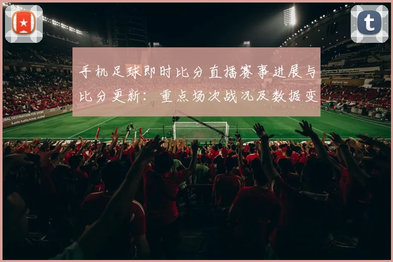 手机足球即时比分直播赛事进展与比分更新：重点场次战况及数据变化解读
