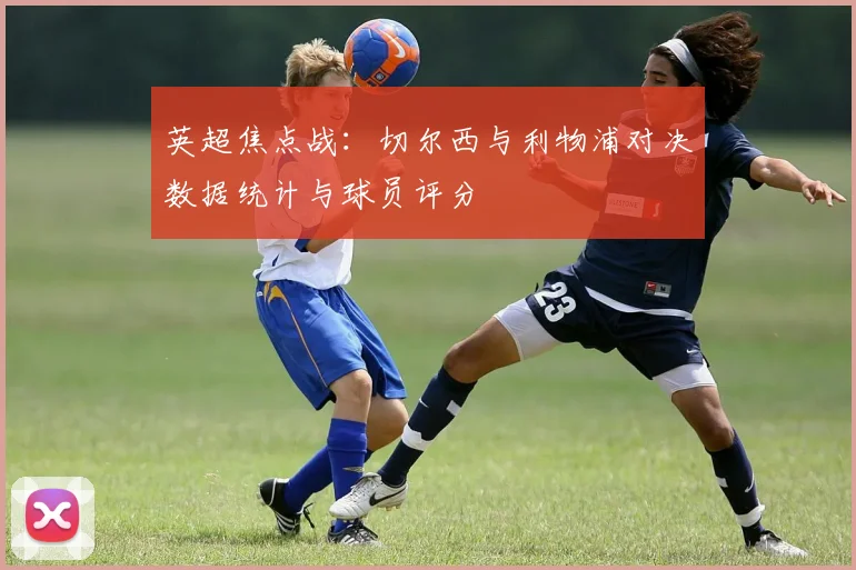 英超焦点战：切尔西与利物浦对决数据统计与球员评分