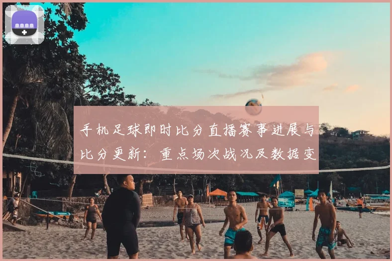 手机足球即时比分直播赛事进展与比分更新：重点场次战况及数据变化解读