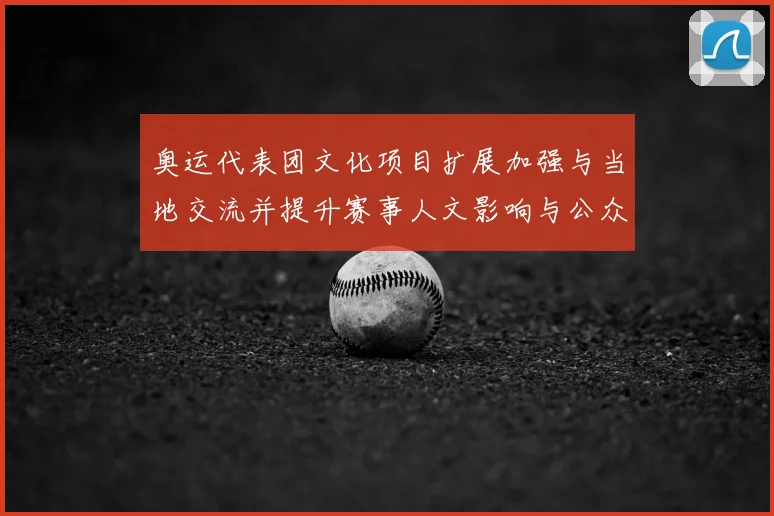 奥运代表团文化项目扩展加强与当地交流并提升赛事人文影响与公众互动